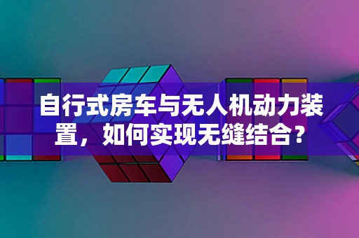 自行式房车与无人机动力装置，如何实现无缝结合？