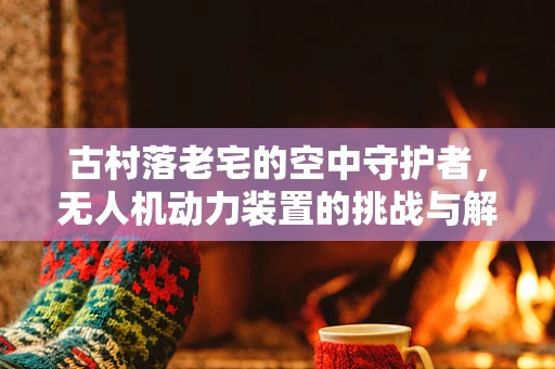 古村落老宅的空中守护者，无人机动力装置的挑战与解决方案