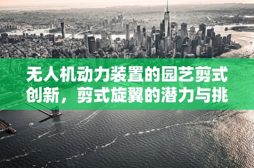 无人机动力装置的园艺剪式创新，剪式旋翼的潜力与挑战