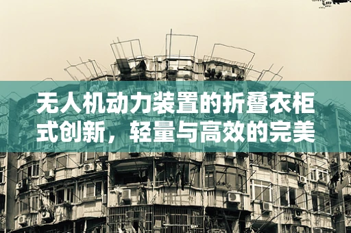 无人机动力装置的折叠衣柜式创新，轻量与高效的完美平衡？
