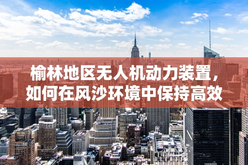 榆林地区无人机动力装置，如何在风沙环境中保持高效与稳定？