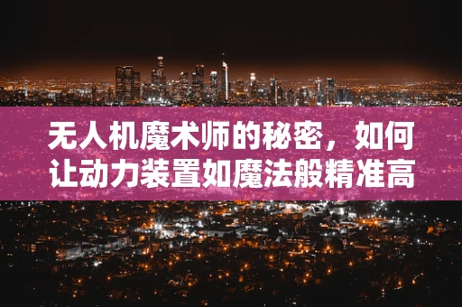 无人机魔术师的秘密，如何让动力装置如魔法般精准高效？