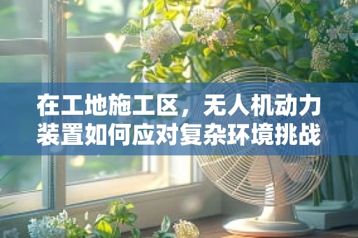 在工地施工区，无人机动力装置如何应对复杂环境挑战？