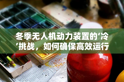 冬季无人机动力装置的‘冷’挑战，如何确保高效运行？