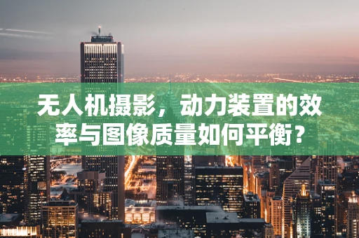 无人机摄影，动力装置的效率与图像质量如何平衡？