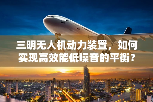 三明无人机动力装置，如何实现高效能低噪音的平衡？