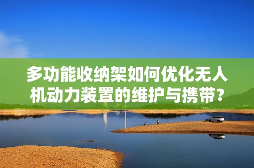 多功能收纳架如何优化无人机动力装置的维护与携带？