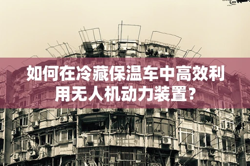 如何在冷藏保温车中高效利用无人机动力装置？