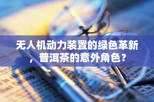 无人机动力装置的绿色革新，普洱茶的意外角色？