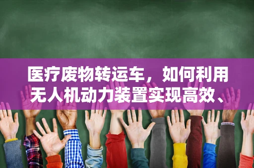 医疗废物转运车，如何利用无人机动力装置实现高效、安全转运？