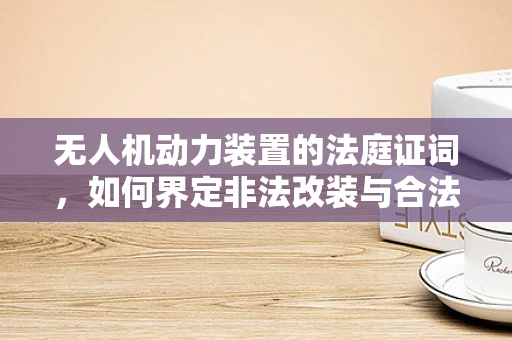无人机动力装置的法庭证词，如何界定非法改装与合法升级？