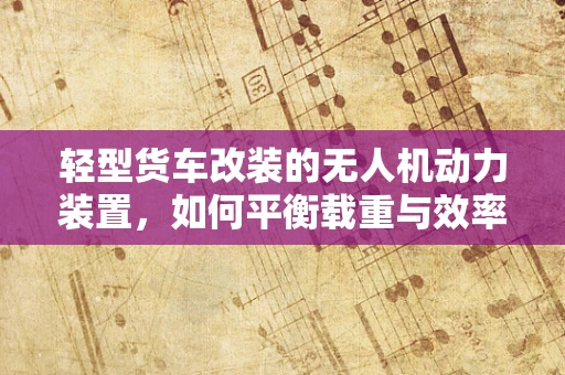 轻型货车改装的无人机动力装置，如何平衡载重与效率？