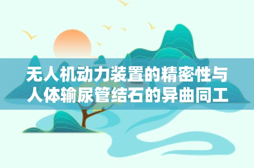 无人机动力装置的精密性与人体输尿管结石的异曲同工之处