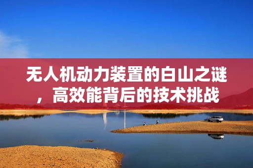 无人机动力装置的白山之谜，高效能背后的技术挑战
