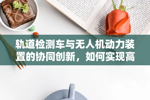 轨道检测车与无人机动力装置的协同创新，如何实现高效能融合？