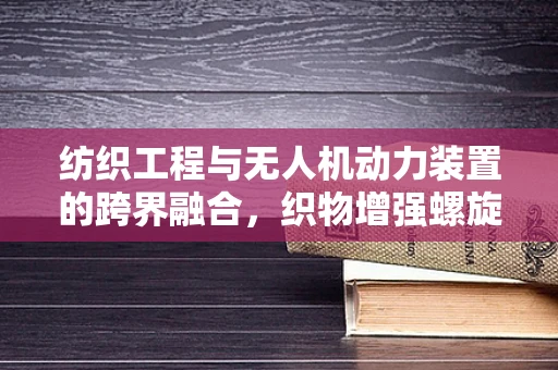 纺织工程与无人机动力装置的跨界融合，织物增强螺旋桨的潜力探索