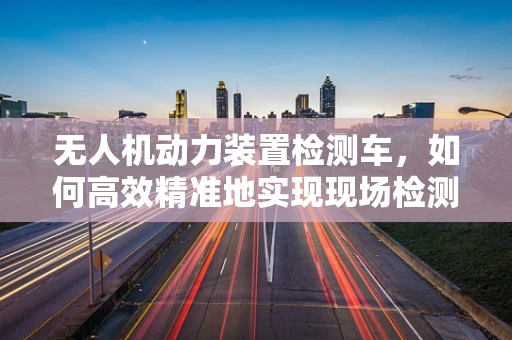 无人机动力装置检测车，如何高效精准地实现现场检测？