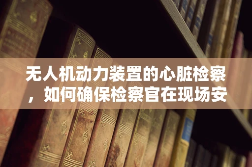 无人机动力装置的心脏检察，如何确保检察官在现场安全使用？