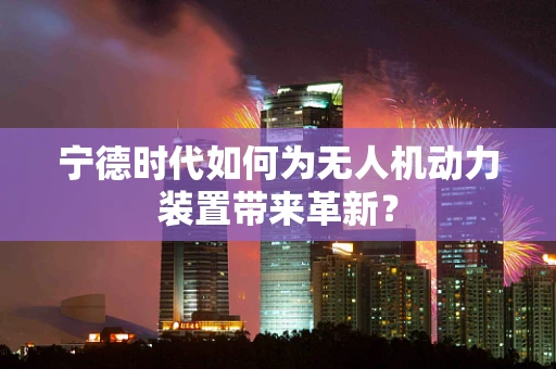 宁德时代如何为无人机动力装置带来革新？
