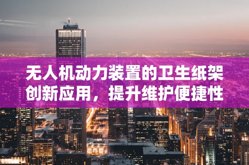 无人机动力装置的卫生纸架创新应用，提升维护便捷性与安全性的新思路？