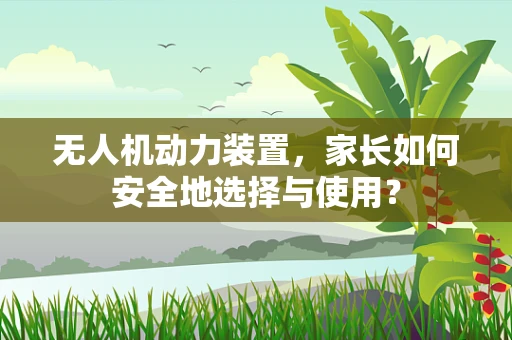无人机动力装置，家长如何安全地选择与使用？