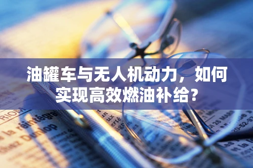 油罐车与无人机动力，如何实现高效燃油补给？