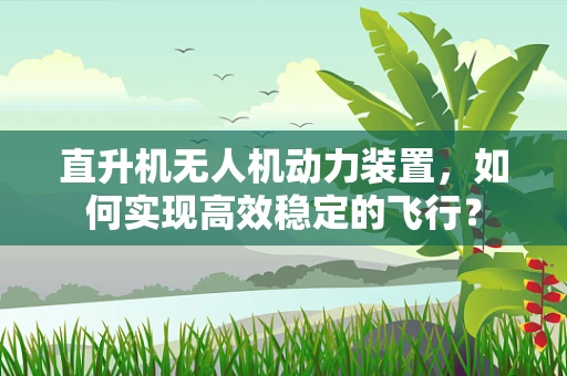 直升机无人机动力装置，如何实现高效稳定的飞行？
