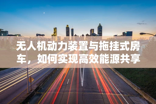 无人机动力装置与拖挂式房车，如何实现高效能源共享？