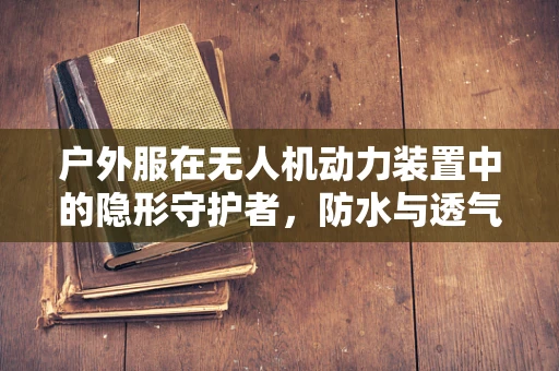 户外服在无人机动力装置中的隐形守护者，防水与透气性的技术挑战