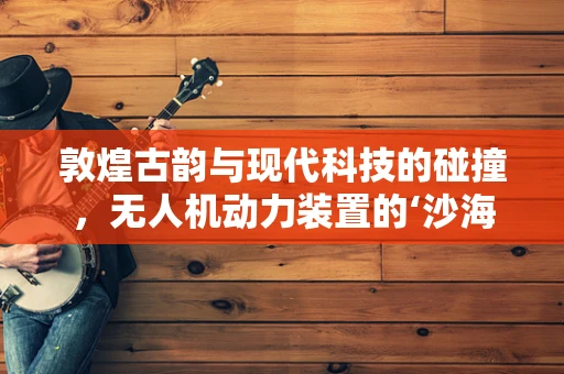 敦煌古韵与现代科技的碰撞，无人机动力装置的‘沙海之谜’