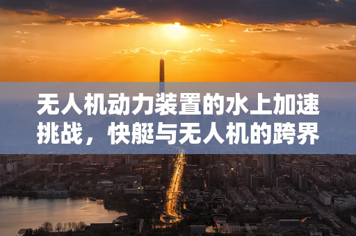 无人机动力装置的水上加速挑战，快艇与无人机的跨界融合思考