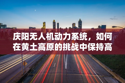 庆阳无人机动力系统，如何在黄土高原的挑战中保持高效与稳定？
