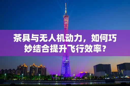 茶具与无人机动力，如何巧妙结合提升飞行效率？