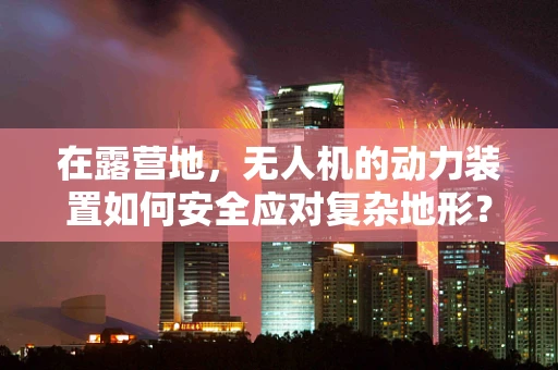 在露营地，无人机的动力装置如何安全应对复杂地形？