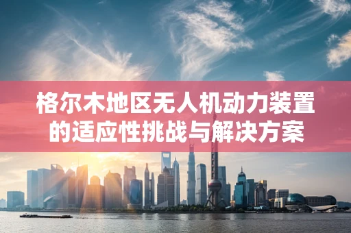 格尔木地区无人机动力装置的适应性挑战与解决方案