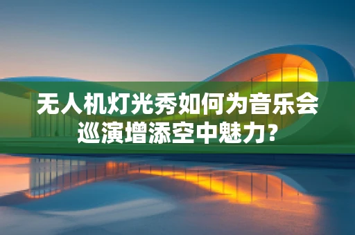 无人机灯光秀如何为音乐会巡演增添空中魅力？