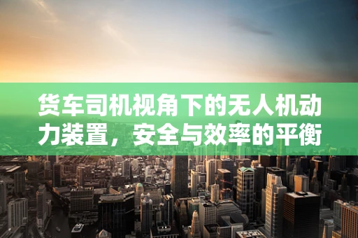 货车司机视角下的无人机动力装置，安全与效率的平衡点何在？