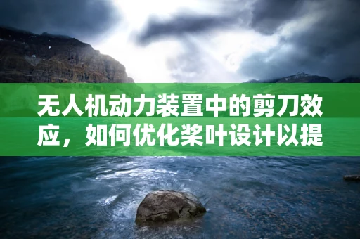 无人机动力装置中的剪刀效应，如何优化桨叶设计以提升效率？