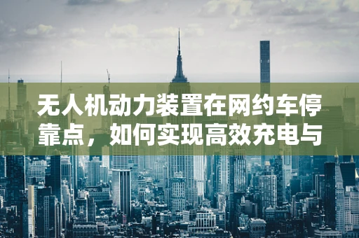 无人机动力装置在网约车停靠点，如何实现高效充电与安全停放？