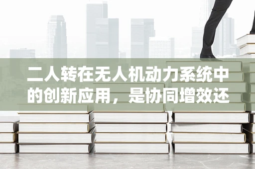 二人转在无人机动力系统中的创新应用，是协同增效还是技术陷阱？