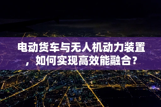 电动货车与无人机动力装置，如何实现高效能融合？