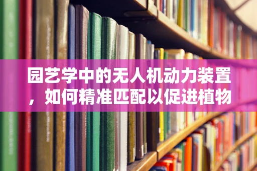 园艺学中的无人机动力装置，如何精准匹配以促进植物生长？