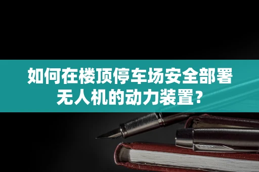 如何在楼顶停车场安全部署无人机的动力装置？