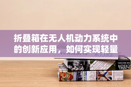 折叠箱在无人机动力系统中的创新应用，如何实现轻量化与高效能？