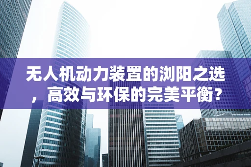 无人机动力装置的浏阳之选，高效与环保的完美平衡？