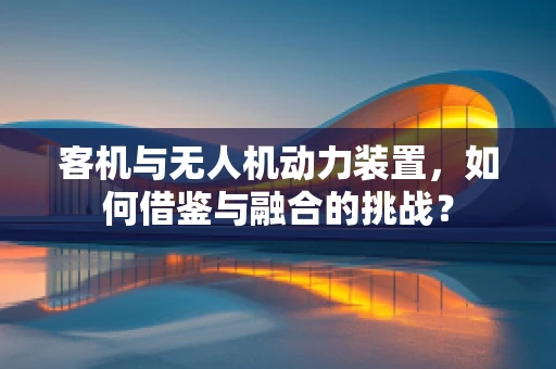 客机与无人机动力装置，如何借鉴与融合的挑战？