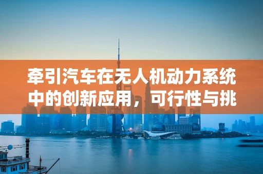 牵引汽车在无人机动力系统中的创新应用，可行性与挑战何在？