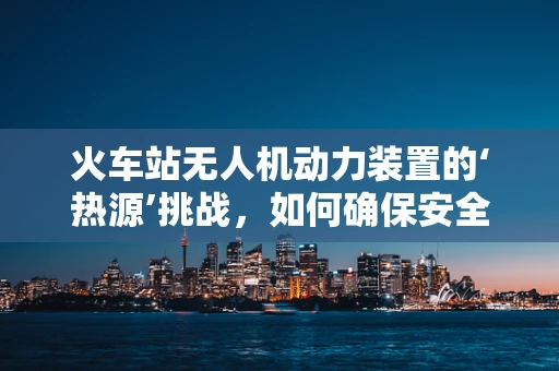 火车站无人机动力装置的‘热源’挑战，如何确保安全稳定运行？
