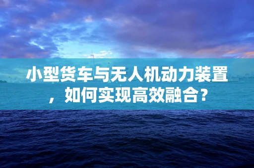 小型货车与无人机动力装置，如何实现高效融合？