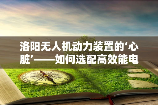 洛阳无人机动力装置的‘心脏’——如何选配高效能电池？